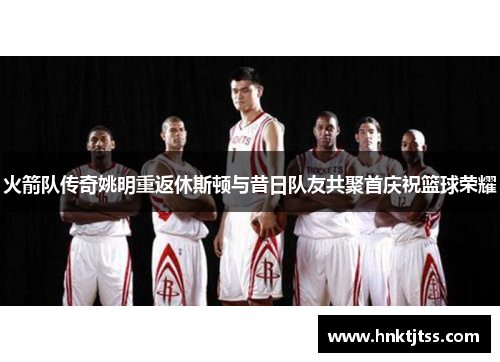 火箭队传奇姚明重返休斯顿与昔日队友共聚首庆祝篮球荣耀