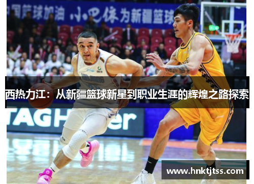 西热力江：从新疆篮球新星到职业生涯的辉煌之路探索